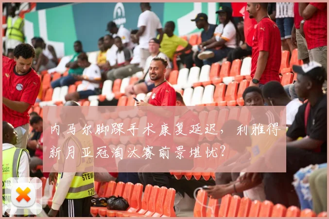 内马尔脚踝手术康复延迟，利雅得新月亚冠淘汰赛前景堪忧？