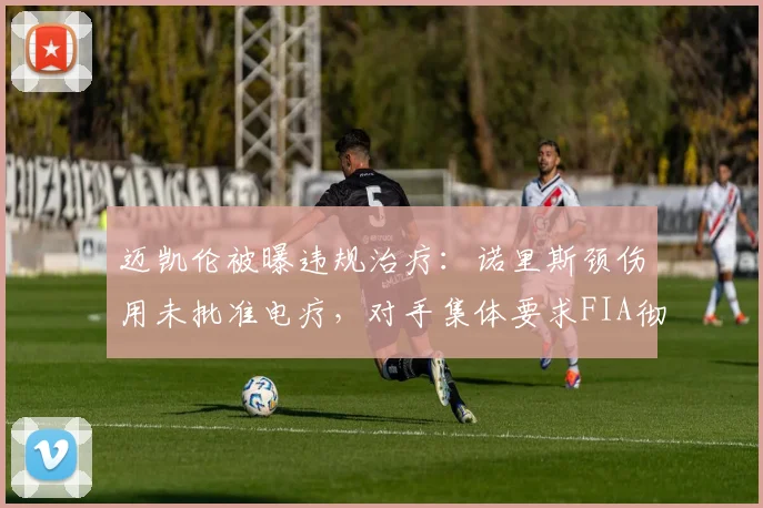 迈凯伦被曝违规治疗：诺里斯颈伤用未批准电疗，对手集体要求FIA彻查