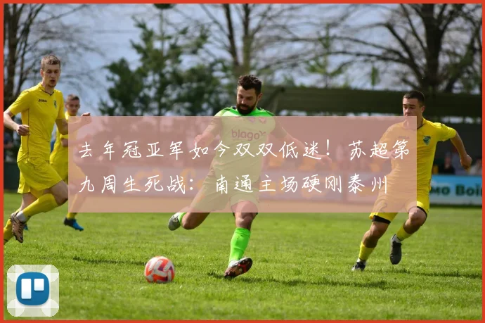 去年冠亚军如今双双低迷！苏超第九周生死战：南通主场硬刚泰州