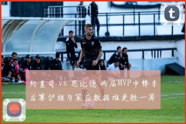 约基奇 vs 恩比德 两届MVP中锋季后赛护框与策应数据谁更胜一筹