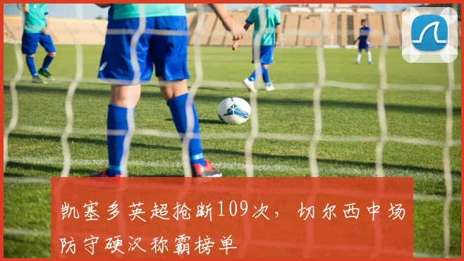 凯塞多英超抢断109次，切尔西中场防守硬汉称霸榜单