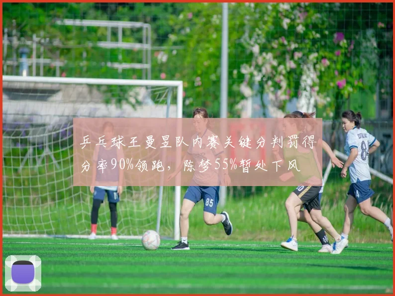 乒乓球王曼昱队内赛关键分判罚得分率90%领跑，陈梦55%暂处下风