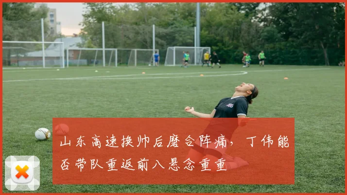 山东高速换帅后磨合阵痛，丁伟能否带队重返前八悬念重重