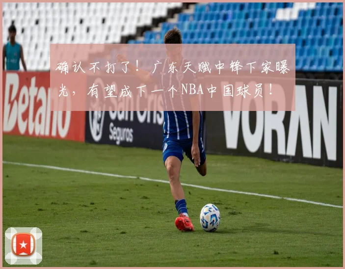 确认不打了！广东天赋中锋下家曝光，有望成下一个NBA中国球员！
