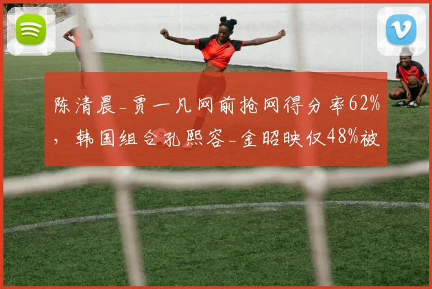 陈清晨_贾一凡网前抢网得分率62%，韩国组合孔熙容_金昭映仅48%被动