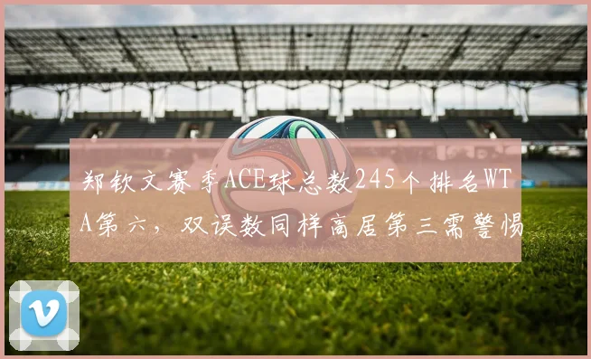 郑钦文赛季ACE球总数245个排名WTA第六，双误数同样高居第三需警惕