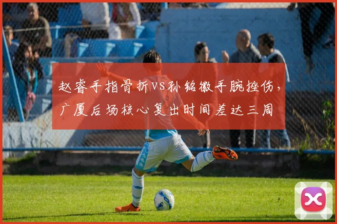 赵睿手指骨折vs孙铭徽手腕挫伤，广厦后场核心复出时间差达三周