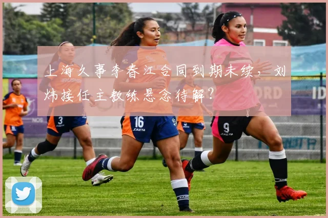 上海久事李春江合同到期未续，刘炜接任主教练悬念待解？