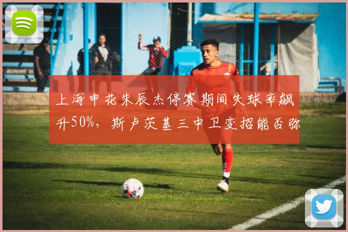 上海申花朱辰杰停赛期间失球率飙升50%，斯卢茨基三中卫变招能否弥补后防真空？