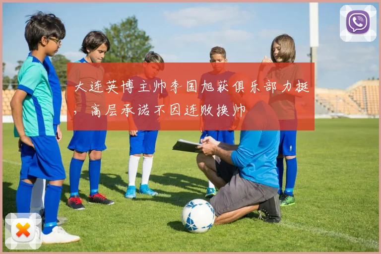 大连英博主帅李国旭获俱乐部力挺，高层承诺不因连败换帅