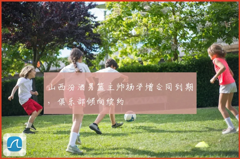 山西汾酒男篮主帅杨学增合同到期，俱乐部倾向续约