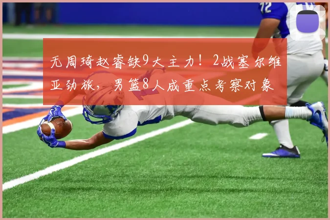 无周琦赵睿缺9大主力！2战塞尔维亚劲旅，男篮8人成重点考察对象